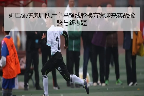 姆巴佩伤愈归队后皇马锋线轮换方案迎来实战检验与新考题